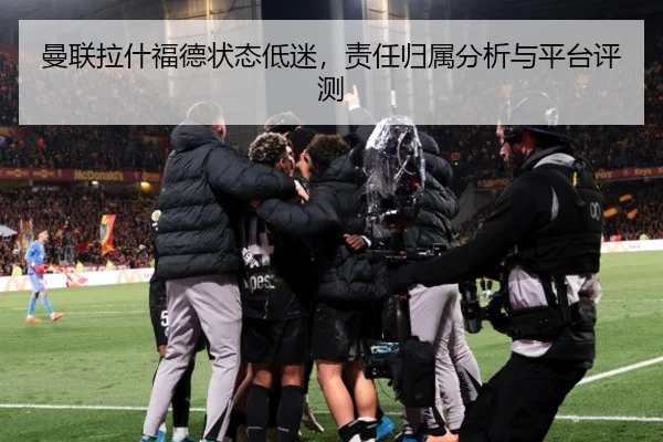 曼联拉什福德状态低迷，责任归属分析与平台评测